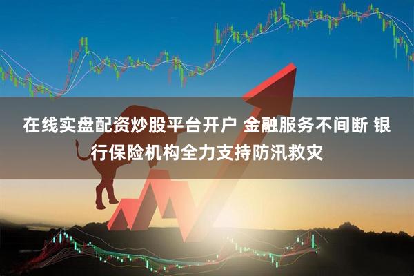 在线实盘配资炒股平台开户 金融服务不间断 银行保险机构全力支持防汛救灾
