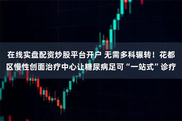 在线实盘配资炒股平台开户 无需多科辗转！花都区慢性创面治疗中心让糖尿病足可“一站式”诊疗