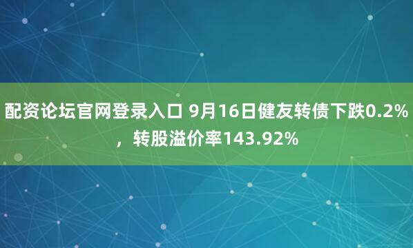配资论坛官网登录入口 9月16日健友转债下跌0.2%，转股溢价率143.92%