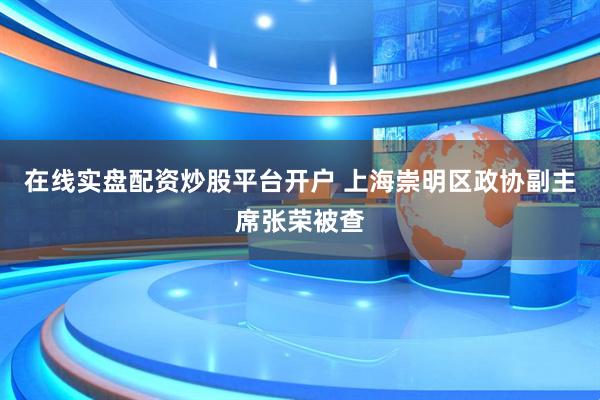 在线实盘配资炒股平台开户 上海崇明区政协副主席张荣被查