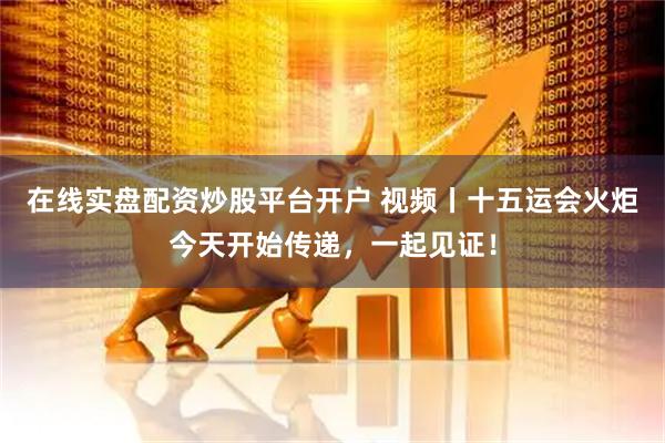 在线实盘配资炒股平台开户 视频丨十五运会火炬今天开始传递，一起见证！