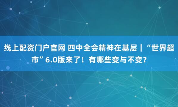 线上配资门户官网 四中全会精神在基层|“世界超市”6.0版来了!有哪些变与不变?
