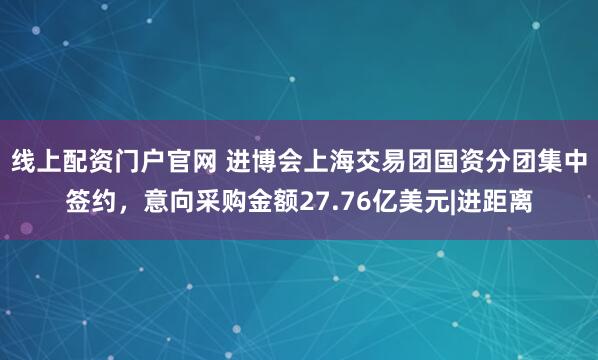线上配资门户官网 进博会上海交易团国资分团集中签约，意向采购金额27.76亿美元|进距离