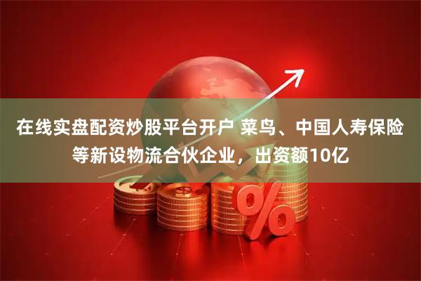 在线实盘配资炒股平台开户 菜鸟、中国人寿保险等新设物流合伙企业,出资额10亿