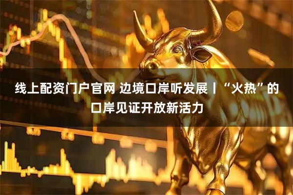 线上配资门户官网 边境口岸听发展丨“火热”的口岸见证开放新活力