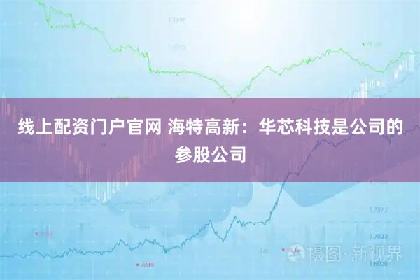 线上配资门户官网 海特高新：华芯科技是公司的参股公司