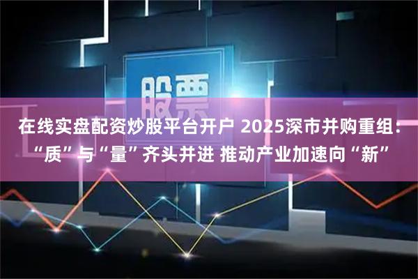 在线实盘配资炒股平台开户 2025深市并购重组：“质”与“量”齐头并进 推动产业加速向“新”