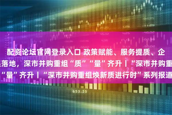 配资论坛官网登录入口 政策赋能、服务提质、企业聚力！标杆项目密集落地，深市并购重组“质”“量”齐升丨“深市并购重组焕新质进行时”系列报道