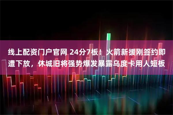 线上配资门户官网 24分7板！火箭新援刚签约即遭下放，休城旧将强势爆发暴露乌度卡用人短板