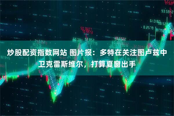 炒股配资指数网站 图片报：多特在关注图卢兹中卫克雷斯维尔，打算夏窗出手
