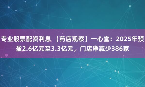 专业股票配资利息 【药店观察】一心堂：2025年预盈2.6亿元至3.3亿元，门店净减少386家
