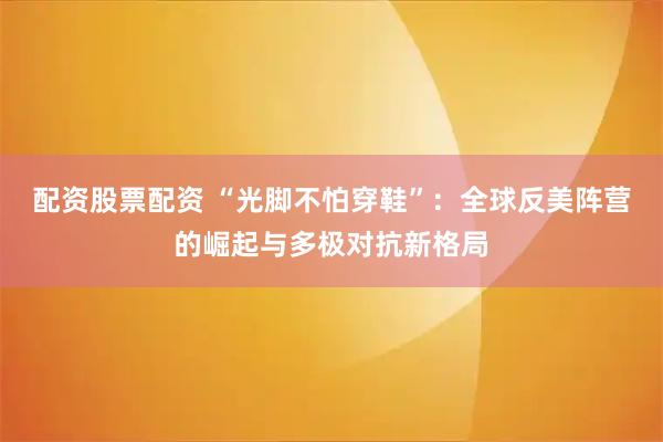 配资股票配资 “光脚不怕穿鞋”：全球反美阵营的崛起与多极对抗新格局