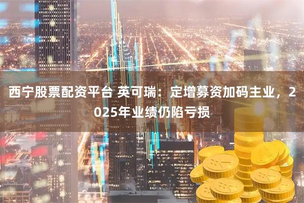 西宁股票配资平台 英可瑞：定增募资加码主业，2025年业绩仍陷亏损