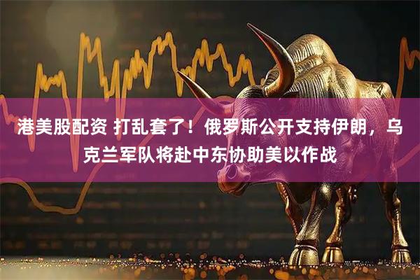 港美股配资 打乱套了！俄罗斯公开支持伊朗，乌克兰军队将赴中东协助美以作战