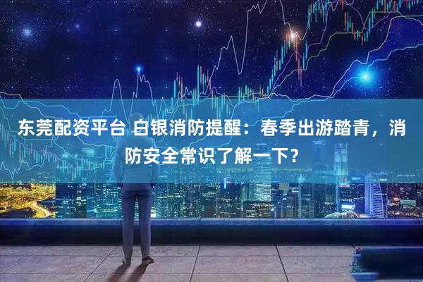 东莞配资平台 白银消防提醒：春季出游踏青，消防安全常识了解一下？