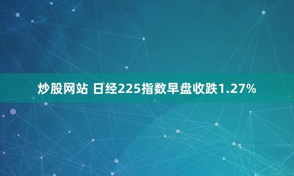 炒股网站 日经225指数早盘收跌1.27%