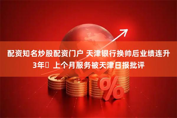 配资知名炒股配资门户 天津银行换帅后业绩连升3年 上个月服务被天津日报批评