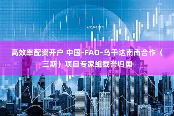 高效率配资开户 中国-FAO-乌干达南南合作（三期）项目专家组载誉归国