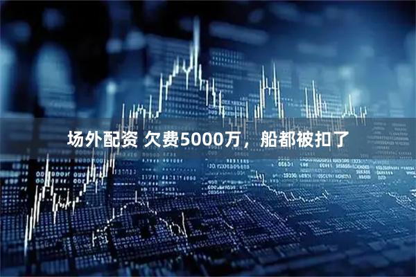 场外配资 欠费5000万，船都被扣了