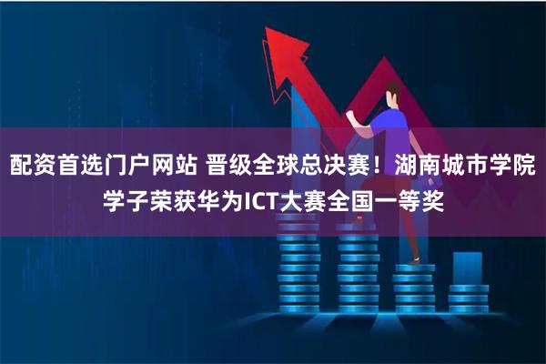 配资首选门户网站 晋级全球总决赛！湖南城市学院学子荣获华为ICT大赛全国一等奖
