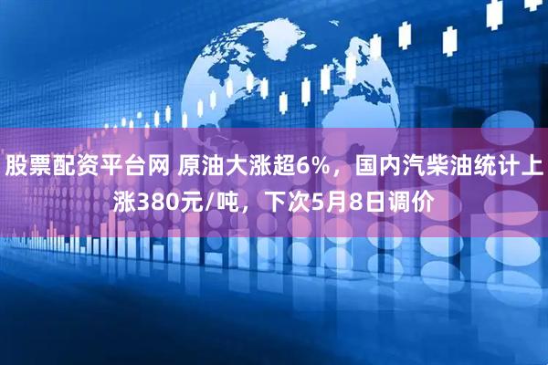 股票配资平台网 原油大涨超6%，国内汽柴油统计上涨380元/吨，下次5月8日调价