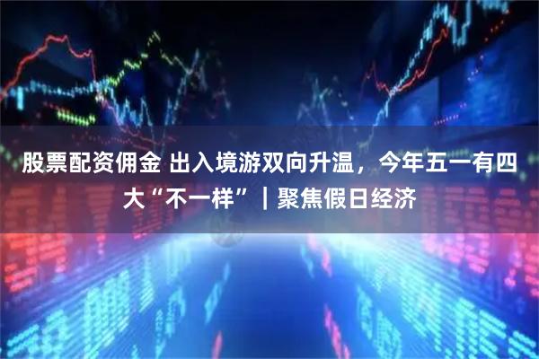 股票配资佣金 出入境游双向升温，今年五一有四大“不一样”｜聚焦假日经济