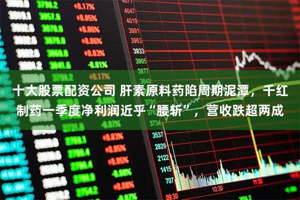 十大股票配资公司 肝素原料药陷周期泥潭，千红制药一季度净利润近乎“腰斩”，营收跌超两成