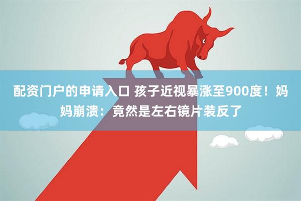 配资门户的申请入口 孩子近视暴涨至900度！妈妈崩溃：竟然是左右镜片装反了