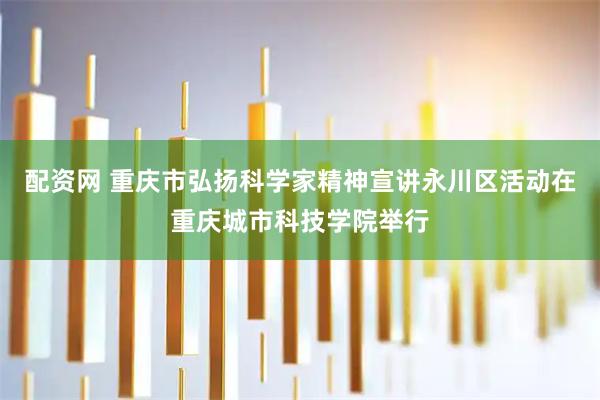 配资网 重庆市弘扬科学家精神宣讲永川区活动在重庆城市科技学院举行