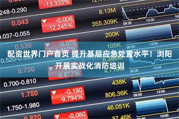 配资世界门户首页 提升基层应急处置水平！浏阳开展实战化消防培训