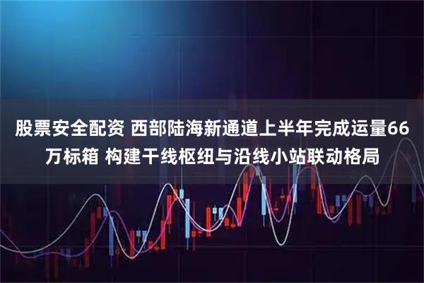 股票安全配资 西部陆海新通道上半年完成运量66万标箱 构建干线枢纽与沿线小站联动格局
