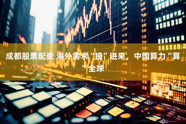 成都股票配资 海外需求“接”进来，中国算力“算”全球