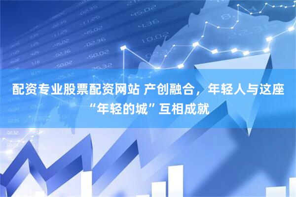 配资专业股票配资网站 产创融合，年轻人与这座“年轻的城”互相成就