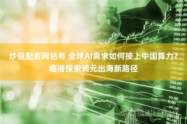 炒股配资网站有 全球AI需求如何接上中国算力？临港探索词元出海新路径