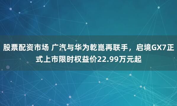 股票配资市场 广汽与华为乾崑再联手,启境GX7正式上市限时权益价22.99万元起
